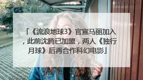 《流浪地球3》官宣马丽加入，此前沈腾已加盟，两人《独行月球》后再合作科幻电影