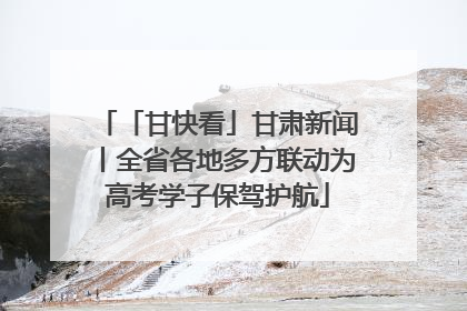 「甘快看」甘肃新闻丨全省各地多方联动为高考学子保驾护航
