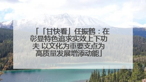 「甘快看」任振鹤：在彰显特色追求实效上下功夫 以文化为重要支点为高质量发展增添动能