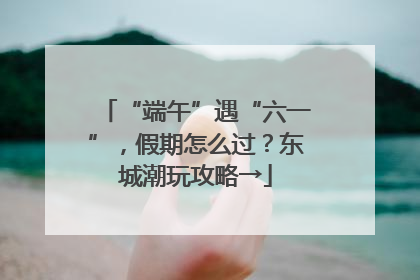 “端午”遇“六一”，假期怎么过？东城潮玩攻略→