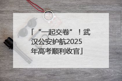 “一起交卷”！武汉公安护航2025年高考顺利收官