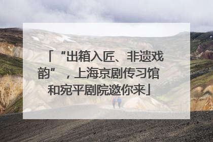 “出箱入匠、非遗戏韵”，上海京剧传习馆和宛平剧院邀你来