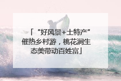 “好风景+土特产”催热乡村游，桃花涧生态美带动百姓富