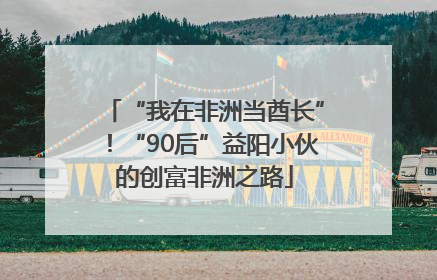 “我在非洲当酋长”！“90后”益阳小伙的创富非洲之路
