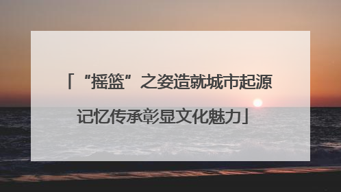 “摇篮”之姿造就城市起源 记忆传承彰显文化魅力