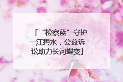 “检察蓝”守护一江碧水，公益诉讼助力长河蝶变
