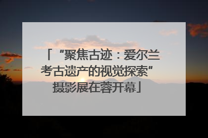 “聚焦古迹：爱尔兰考古遗产的视觉探索”摄影展在蓉开幕