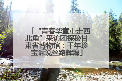 “青春华章重走西北角”采访团探秘甘肃省博物馆：千年珍宝诉说丝路辉煌