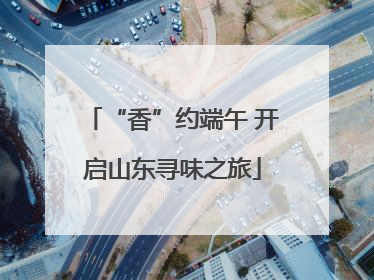 “香”约端午 开启山东寻味之旅