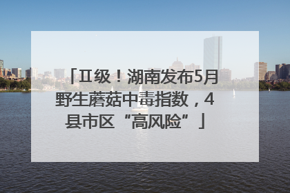 Ⅱ级！湖南发布5月野生蘑菇中毒指数，4县市区“高风险”
