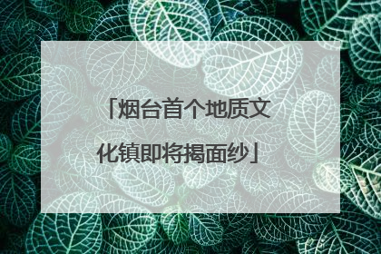 烟台首个地质文化镇即将揭面纱