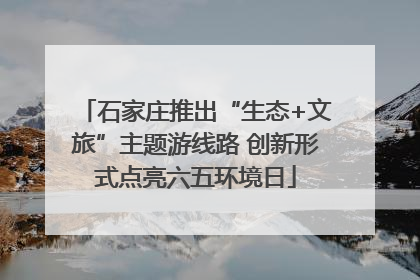石家庄推出“生态+文旅”主题游线路 创新形式点亮六五环境日