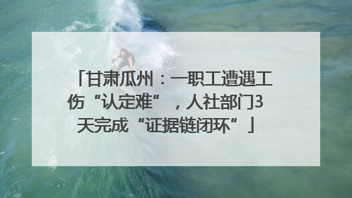 甘肃瓜州：一职工遭遇工伤“认定难”，人社部门3天完成“证据链闭环”