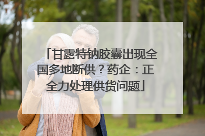 甘露特钠胶囊出现全国多地断供？药企：正全力处理供货问题