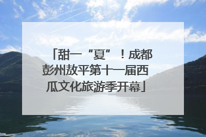 甜一“夏”！成都彭州敖平第十一届西瓜文化旅游季开幕