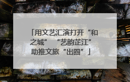 用文艺汇演打开“和之城” “艺韵芷江”助推文旅“出圈”