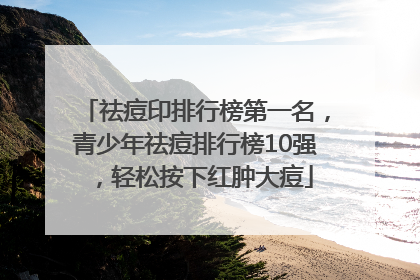 祛痘印排行榜第一名，青少年祛痘排行榜10强，轻松按下红肿大痘