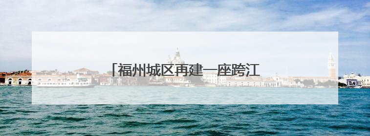 福州城区再建一座跨江大桥！最新效果图曝光