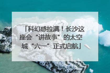 科幻感拉满！长沙这座会“讲故事”的太空城“六一”正式启航
