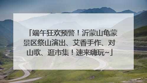 端午狂欢预警！沂蒙山龟蒙景区祭山演出、艾香手作、对山歌、逛市集！速来嗨玩~
