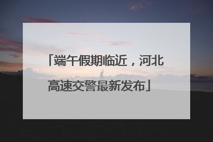 端午假期临近，河北高速交警最新发布