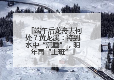 端午后龙舟去何处？黄龙溪：将到水中“沉睡”，明年再“上班”