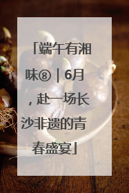 端午有湘味⑧｜6月，赴一场长沙非遗的青春盛宴