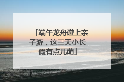 端午龙舟碰上亲子游，这三天小长假有点儿萌