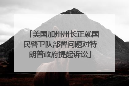 美国加州州长正就国民警卫队部署问题对特朗普政府提起诉讼
