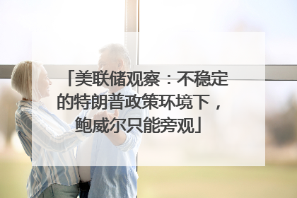 美联储观察：不稳定的特朗普政策环境下，鲍威尔只能旁观