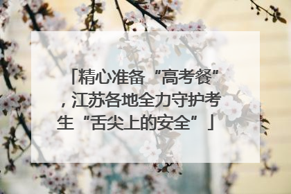精心准备“高考餐”，江苏各地全力守护考生“舌尖上的安全”