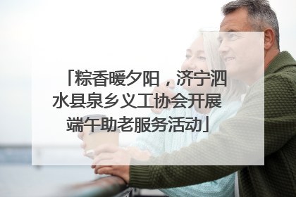 粽香暖夕阳，济宁泗水县泉乡义工协会开展端午助老服务活动