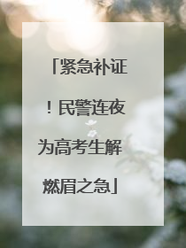 紧急补证！民警连夜为高考生解燃眉之急