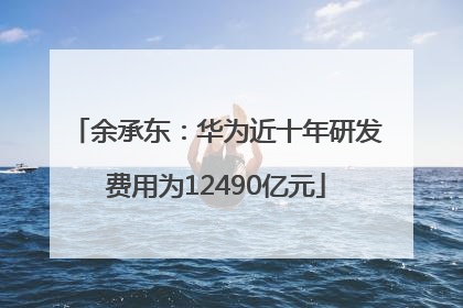 余承东：华为近十年研发费用为12490亿元