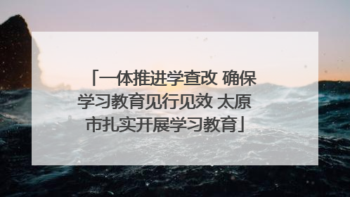一体推进学查改 确保学习教育见行见效 太原市扎实开展学习教育