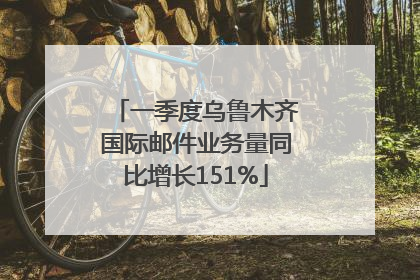 一季度乌鲁木齐国际邮件业务量同比增长151%