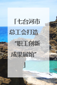 七台河市总工会打造“职工创新成果展馆”