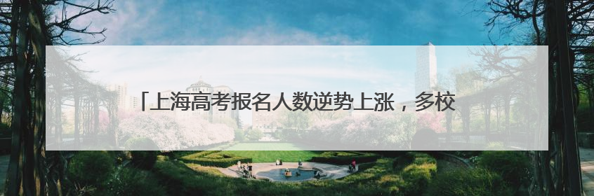上海高考报名人数逆势上涨，多校宣布本科扩招！招考热点一文读懂