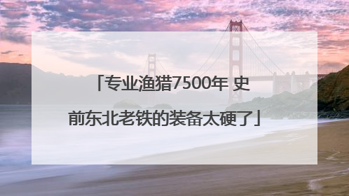 专业渔猎7500年 史前东北老铁的装备太硬了
