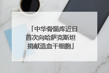 中华骨髓库近日首次向哈萨克斯坦捐献造血干细胞