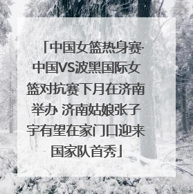 中国女篮热身赛·中国VS波黑国际女篮对抗赛下月在济南举办 济南姑娘张子宇有望在家门口迎来国家队首秀