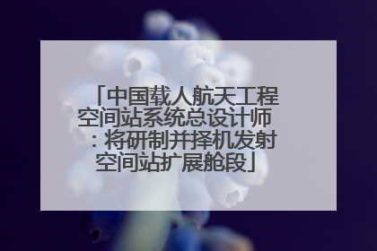 中国载人航天工程空间站系统总设计师：将研制并择机发射空间站扩展舱段