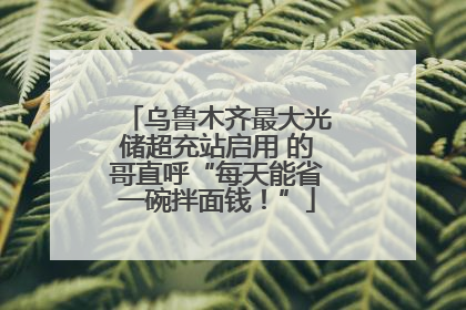 乌鲁木齐最大光储超充站启用 的哥直呼“每天能省一碗拌面钱！”