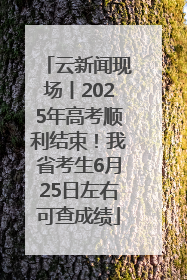 云新闻现场丨2025年高考顺利结束！我省考生6月25日左右可查成绩