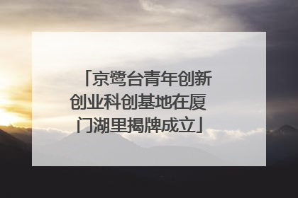 京鹭台青年创新创业科创基地在厦门湖里揭牌成立