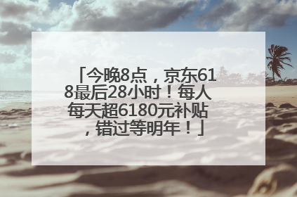 今晚8点，京东618最后28小时！每人每天超6180元补贴，错过等明年！