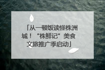 从一顿饭读懂株洲城！“株鲜记”美食文旅推广季启动