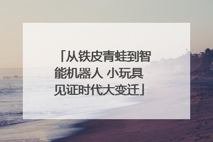 从铁皮青蛙到智能机器人 小玩具见证时代大变迁