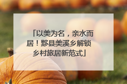 以美为名，亲水而居！黟县美溪乡解锁乡村旅居新范式