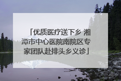 优质医疗送下乡 湘潭市中心医院南院区专家团队赴排头乡义诊